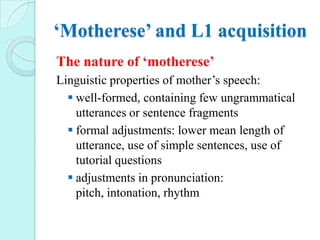 ‘Motherese’ and L1 acquisition
The nature of ‘motherese’
Linguistic properties of mother’s speech:
 well-formed, containing few ungrammatical
utterances or sentence fragments
 formal adjustments: lower mean length of
utterance, use of simple sentences, use of
tutorial questions
 adjustments in pronunciation:
pitch, intonation, rhythm

 