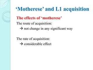 ‘Motherese’ and L1 acquisition
The effects of ‘motherese’
The route of acquisition:
 not change in any significant way
The rate of acquisition:
 considerable effect

 