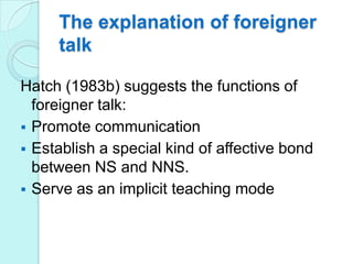 The explanation of foreigner
talk
Hatch (1983b) suggests the functions of
foreigner talk:
 Promote communication
 Establish a special kind of affective bond
between NS and NNS.
 Serve as an implicit teaching mode

 