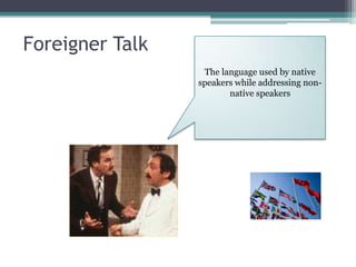 Foreigner Talk
                  The language used by native
                 speakers while addressing non-
                        native speakers
 