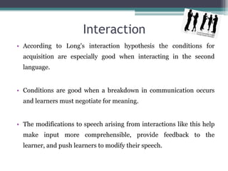 Interaction
• According to Long's interaction hypothesis the conditions for
  acquisition are especially good when interacting in the second
  language.


• Conditions are good when a breakdown in communication occurs
  and learners must negotiate for meaning.


• The modifications to speech arising from interactions like this help
  make input more comprehensible, provide feedback to the
  learner, and push learners to modify their speech.
 