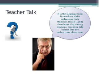 Teacher Talk    It is the language used
                   by teachers while
                    addressing their
               students. Heath (1982)
               also shows that among
               teachers, caregiver talk
                     carries into the
               mainstream classroom.
 
