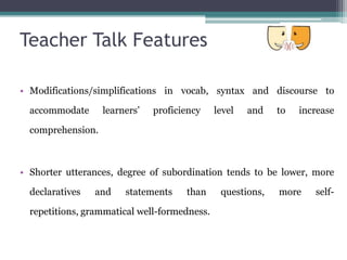 Teacher Talk Features

• Modifications/simplifications in vocab, syntax and discourse to

  accommodate      learners’   proficiency    level   and   to   increase

  comprehension.



• Shorter utterances, degree of subordination tends to be lower, more

  declaratives   and    statements    than     questions,   more    self-

  repetitions, grammatical well-formedness.
 