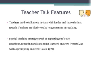 Teacher Talk Features
• Teachers tend to talk more in class with louder and more distinct

  speech. Teachers are likely to take longer pauses in speaking.



• Special teaching strategies such as repeating one's own

  questions, repeating and expanding learners' answers (recasts), as

  well as prompting answers (Gaies, 1977)
 