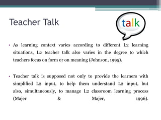 Teacher Talk

• As learning context varies according to different L2 learning
  situations, L2 teacher talk also varies in the degree to which
  teachers focus on form or on meaning (Johnson, 1995).


• Teacher talk is supposed not only to provide the learners with
  simplified L2 input, to help them understand L2 input, but
  also, simultaneously, to manage L2 classroom learning process
  (Majer               &                Majer,            1996).
 