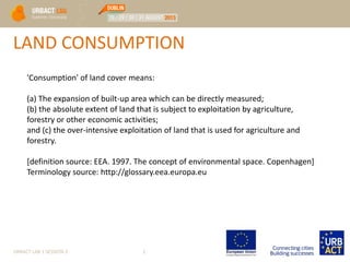 URBACT LAB 1 SESSION 2 1
LAND CONSUMPTION
'Consumption' of land cover means:
(a) The expansion of built-up area which can be directly measured;
(b) the absolute extent of land that is subject to exploitation by agriculture,
forestry or other economic activities;
and (c) the over-intensive exploitation of land that is used for agriculture and
forestry.
[definition source: EEA. 1997. The concept of environmental space. Copenhagen]
Terminology source: http://glossary.eea.europa.eu
 