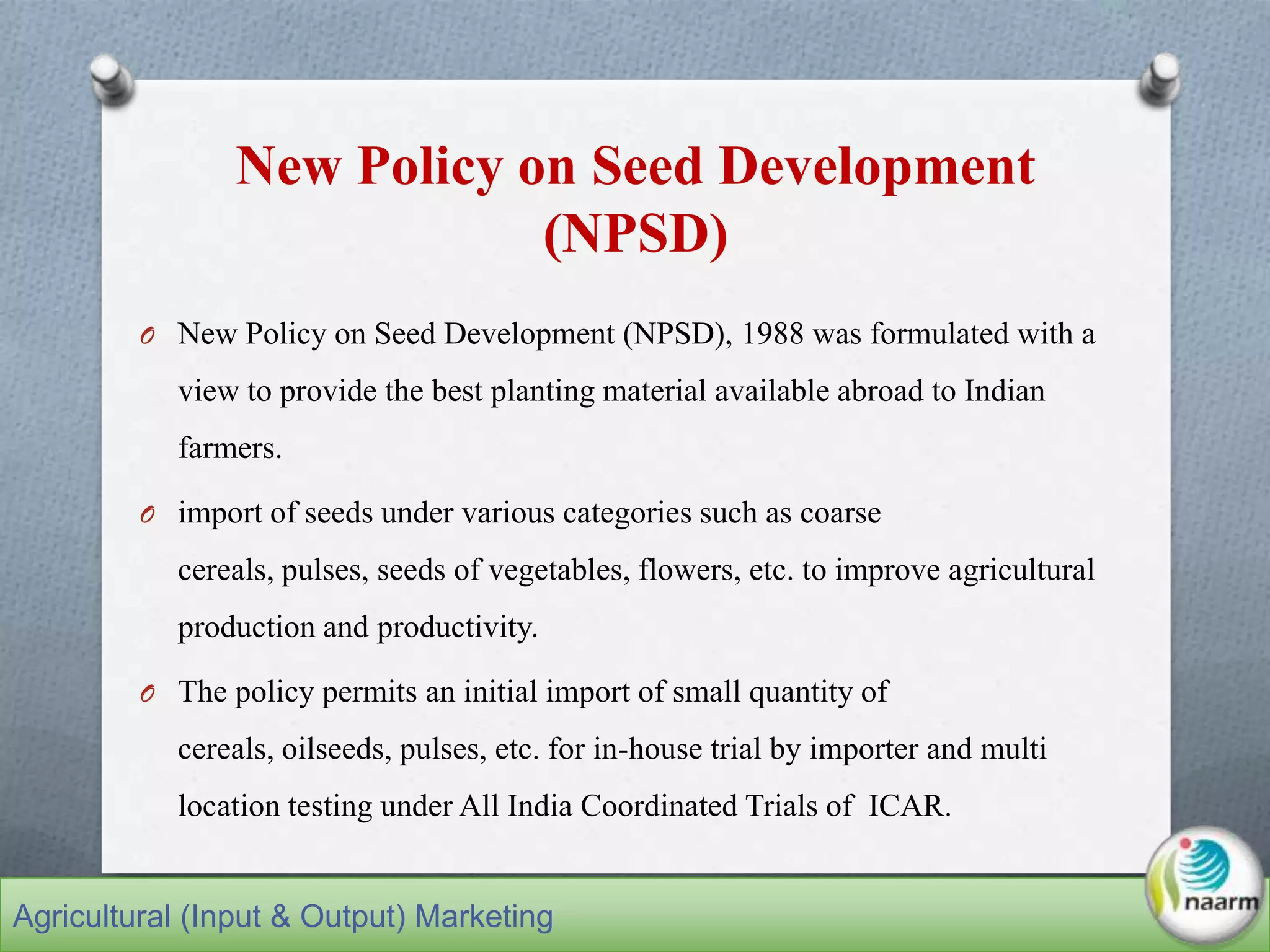 New Policy on Seed Development
(NPSD)
O New Policy on Seed Development (NPSD), 1988 was formulated with a
view to provide the best planting material available abroad to Indian
farmers.
O import of seeds under various categories such as coarse
cereals, pulses, seeds of vegetables, flowers, etc. to improve agricultural
production and productivity.
O The policy permits an initial import of small quantity of
cereals, oilseeds, pulses, etc. for in-house trial by importer and multi
location testing under All India Coordinated Trials of ICAR.
Agricultural (Input & Output) Marketing
 