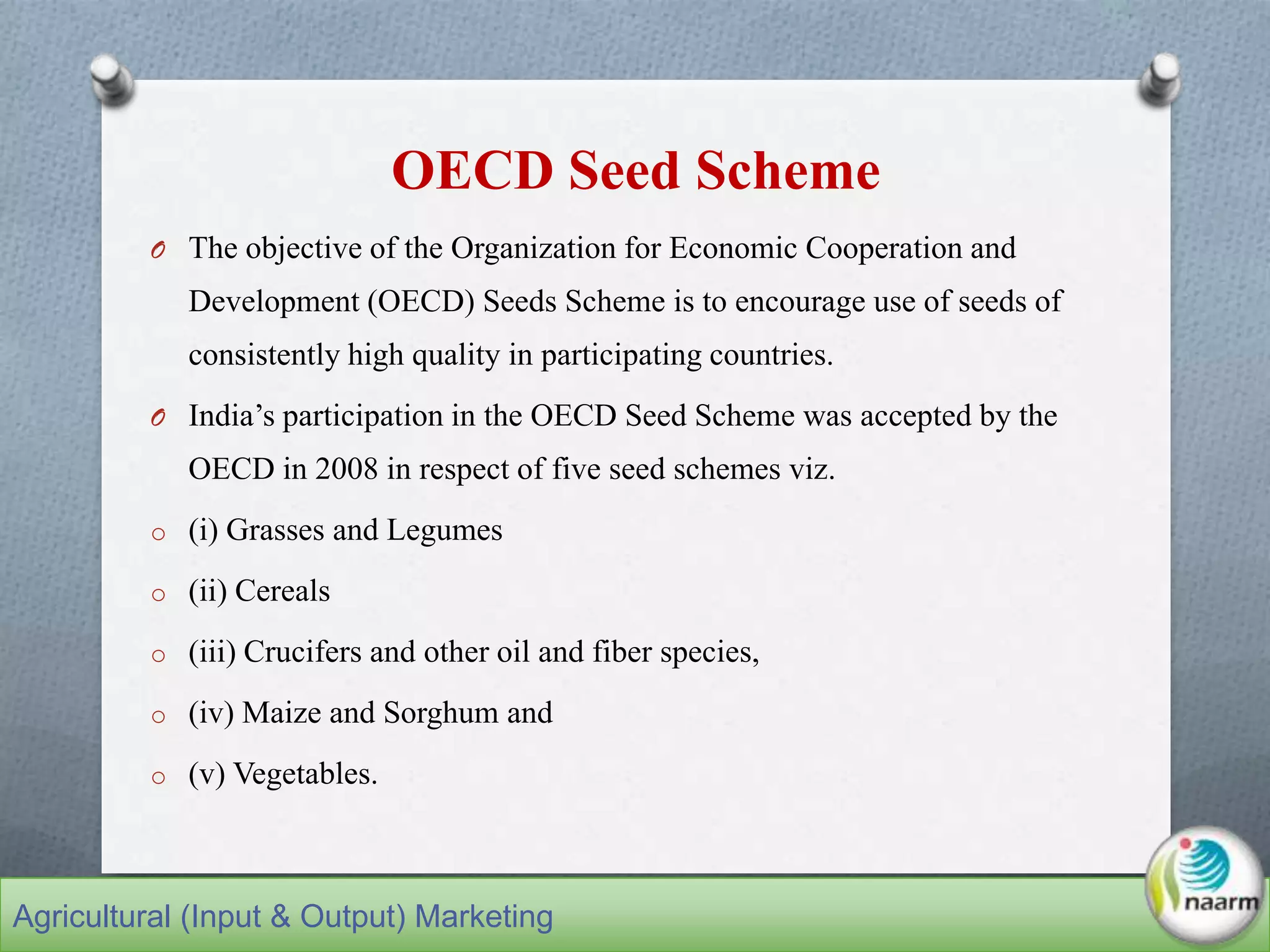 OECD Seed Scheme
O The objective of the Organization for Economic Cooperation and
Development (OECD) Seeds Scheme is to encourage use of seeds of
consistently high quality in participating countries.
O India’s participation in the OECD Seed Scheme was accepted by the
OECD in 2008 in respect of five seed schemes viz.
o (i) Grasses and Legumes
o (ii) Cereals
o (iii) Crucifers and other oil and fiber species,
o (iv) Maize and Sorghum and
o (v) Vegetables.
Agricultural (Input & Output) Marketing
 