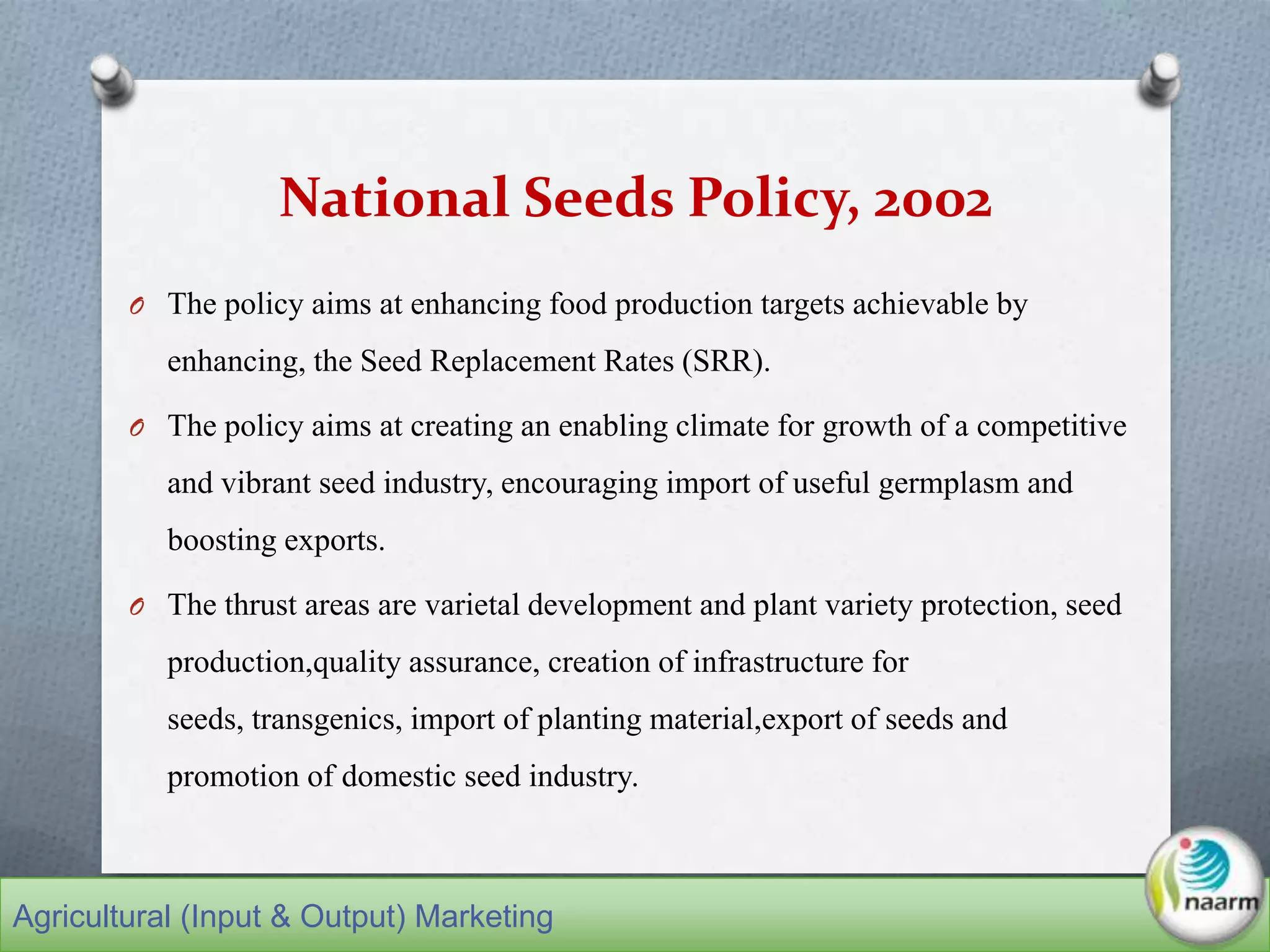 National Seeds Policy, 2002
O The policy aims at enhancing food production targets achievable by
enhancing, the Seed Replacement Rates (SRR).
O The policy aims at creating an enabling climate for growth of a competitive
and vibrant seed industry, encouraging import of useful germplasm and
boosting exports.
O The thrust areas are varietal development and plant variety protection, seed
production,quality assurance, creation of infrastructure for
seeds, transgenics, import of planting material,export of seeds and
promotion of domestic seed industry.
Agricultural (Input & Output) Marketing
 