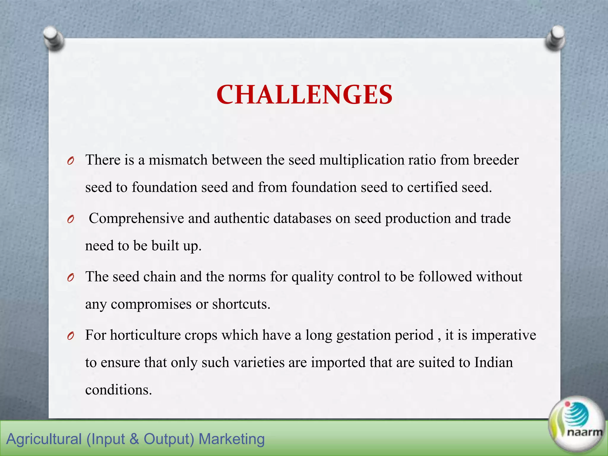 CHALLENGES
O There is a mismatch between the seed multiplication ratio from breeder
seed to foundation seed and from foundation seed to certified seed.
O Comprehensive and authentic databases on seed production and trade
need to be built up.
O The seed chain and the norms for quality control to be followed without
any compromises or shortcuts.
O For horticulture crops which have a long gestation period , it is imperative
to ensure that only such varieties are imported that are suited to Indian
conditions.
Agricultural (Input & Output) Marketing
 