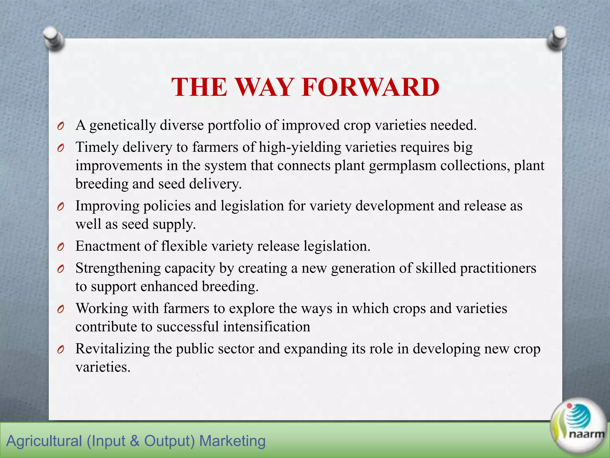 THE WAY FORWARD
O A genetically diverse portfolio of improved crop varieties needed.
O Timely delivery to farmers of high-yielding varieties requires big
improvements in the system that connects plant germplasm collections, plant
breeding and seed delivery.
O Improving policies and legislation for variety development and release as
well as seed supply.
O Enactment of flexible variety release legislation.
O Strengthening capacity by creating a new generation of skilled practitioners
to support enhanced breeding.
O Working with farmers to explore the ways in which crops and varieties
contribute to successful intensification
O Revitalizing the public sector and expanding its role in developing new crop
varieties.
Agricultural (Input & Output) Marketing
 