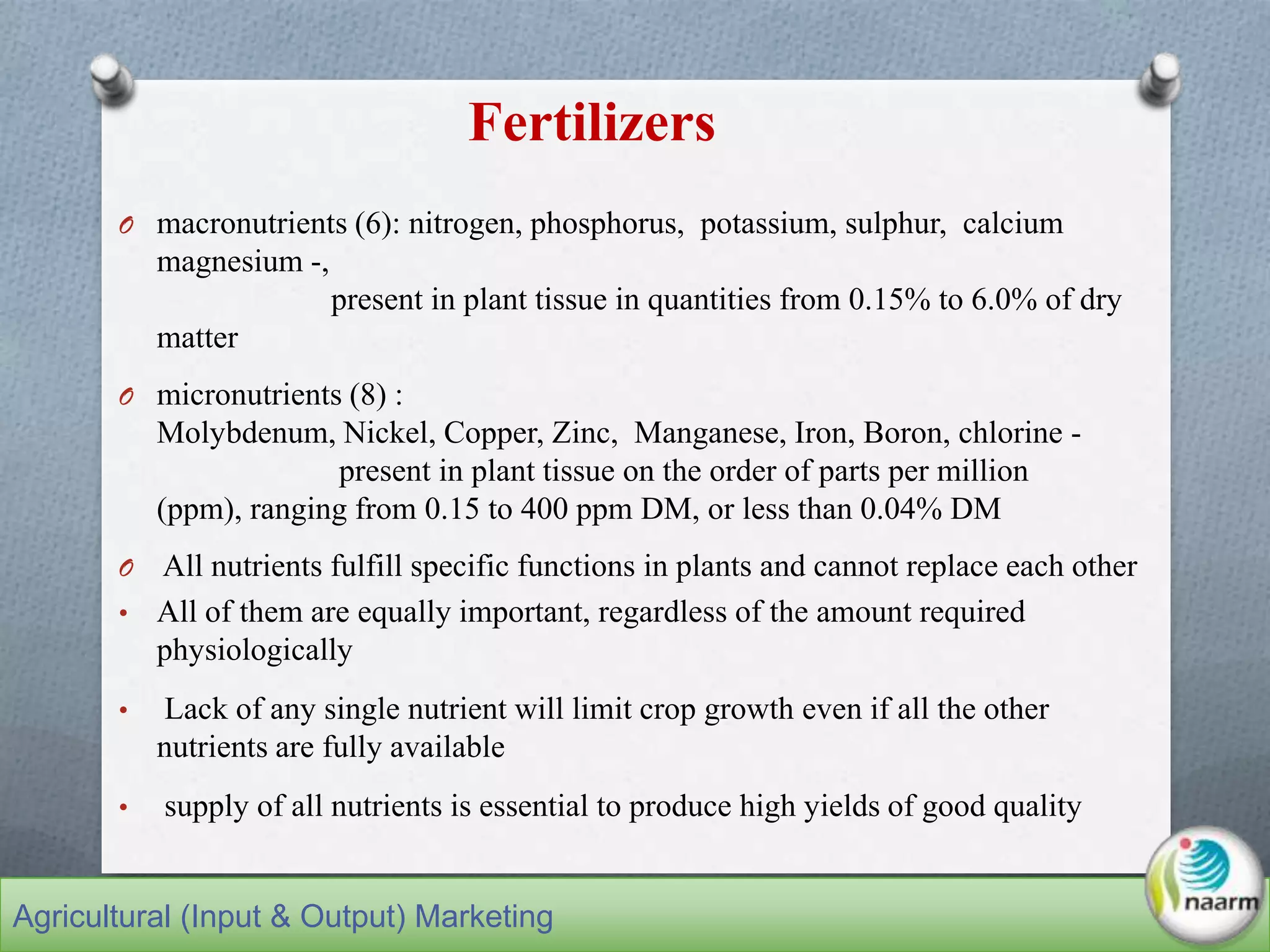 Fertilizers
O macronutrients (6): nitrogen, phosphorus, potassium, sulphur, calcium
magnesium -,
present in plant tissue in quantities from 0.15% to 6.0% of dry
matter
O micronutrients (8) :
Molybdenum, Nickel, Copper, Zinc, Manganese, Iron, Boron, chlorine -
present in plant tissue on the order of parts per million
(ppm), ranging from 0.15 to 400 ppm DM, or less than 0.04% DM
O All nutrients fulfill specific functions in plants and cannot replace each other
• All of them are equally important, regardless of the amount required
physiologically
• Lack of any single nutrient will limit crop growth even if all the other
nutrients are fully available
• supply of all nutrients is essential to produce high yields of good quality
Agricultural (Input & Output) Marketing
 