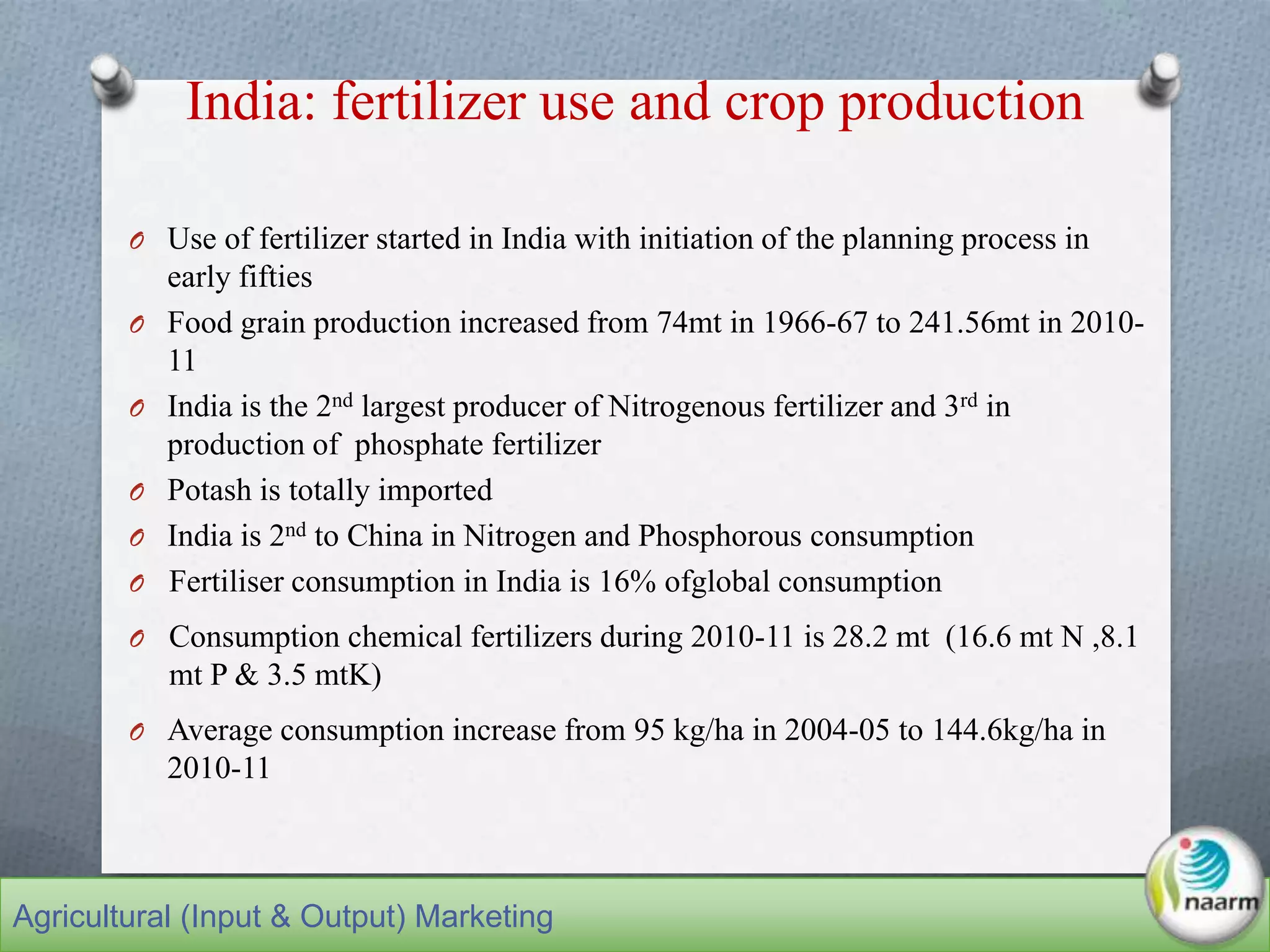 India: fertilizer use and crop production
O Use of fertilizer started in India with initiation of the planning process in
early fifties
O Food grain production increased from 74mt in 1966-67 to 241.56mt in 2010-
11
O India is the 2nd largest producer of Nitrogenous fertilizer and 3rd in
production of phosphate fertilizer
O Potash is totally imported
O India is 2nd to China in Nitrogen and Phosphorous consumption
O Fertiliser consumption in India is 16% ofglobal consumption
O Consumption chemical fertilizers during 2010-11 is 28.2 mt (16.6 mt N ,8.1
mt P & 3.5 mtK)
O Average consumption increase from 95 kg/ha in 2004-05 to 144.6kg/ha in
2010-11
Agricultural (Input & Output) Marketing
 