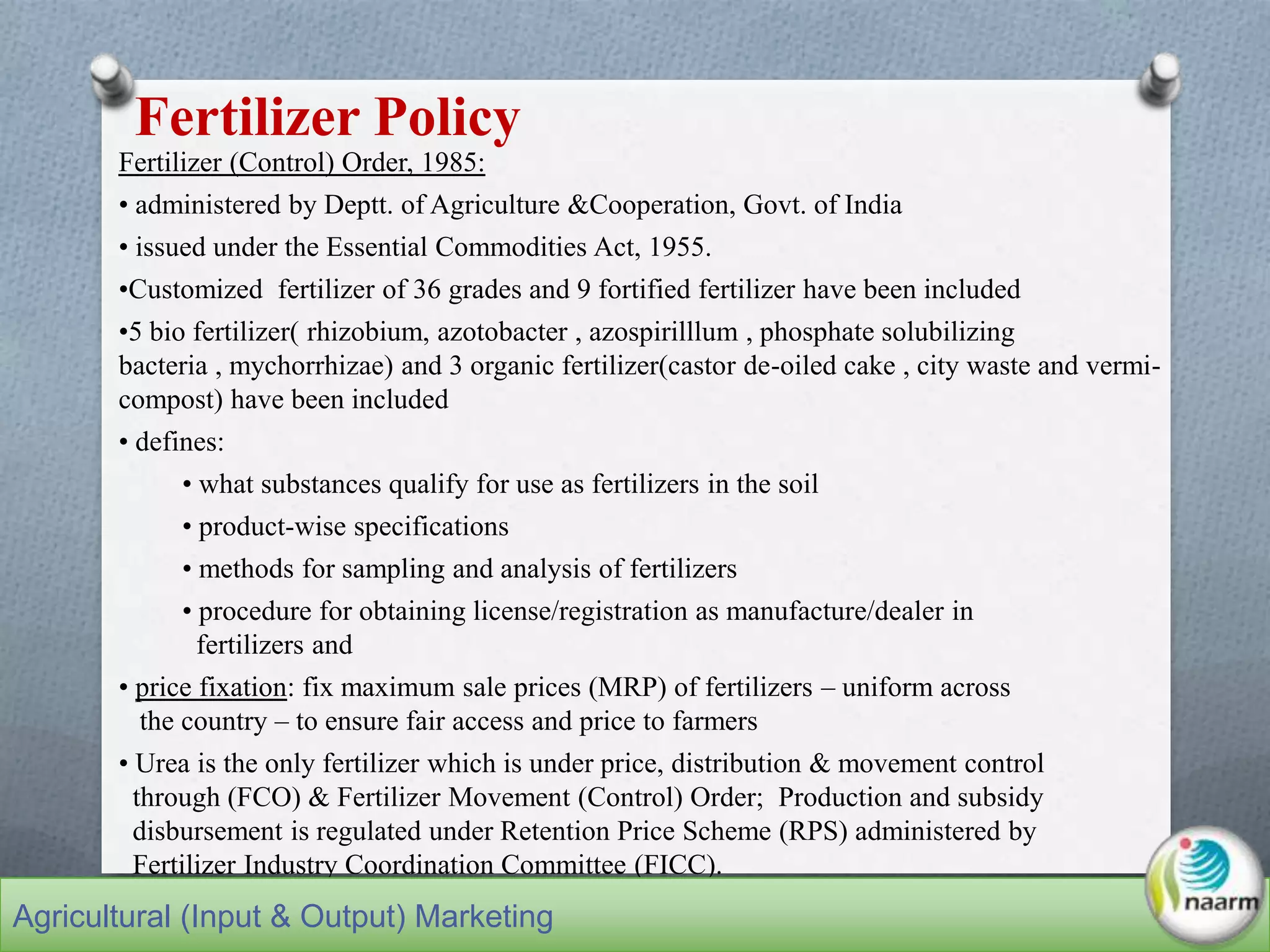 Fertilizer (Control) Order, 1985:
• administered by Deptt. of Agriculture &Cooperation, Govt. of India
• issued under the Essential Commodities Act, 1955.
•Customized fertilizer of 36 grades and 9 fortified fertilizer have been included
•5 bio fertilizer( rhizobium, azotobacter , azospirilllum , phosphate solubilizing
bacteria , mychorrhizae) and 3 organic fertilizer(castor de-oiled cake , city waste and vermi-
compost) have been included
• defines:
• what substances qualify for use as fertilizers in the soil
• product-wise specifications
• methods for sampling and analysis of fertilizers
• procedure for obtaining license/registration as manufacture/dealer in
fertilizers and
• price fixation: fix maximum sale prices (MRP) of fertilizers – uniform across
the country – to ensure fair access and price to farmers
• Urea is the only fertilizer which is under price, distribution & movement control
through (FCO) & Fertilizer Movement (Control) Order; Production and subsidy
disbursement is regulated under Retention Price Scheme (RPS) administered by
Fertilizer Industry Coordination Committee (FICC).
Fertilizer Policy
Agricultural (Input & Output) Marketing
 