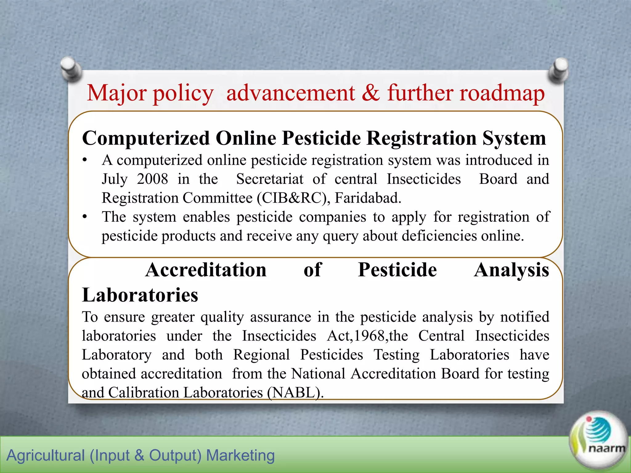 Computerized Online Pesticide Registration System
• A computerized online pesticide registration system was introduced in
July 2008 in the Secretariat of central Insecticides Board and
Registration Committee (CIB&RC), Faridabad.
• The system enables pesticide companies to apply for registration of
pesticide products and receive any query about deficiencies online.
Accreditation of Pesticide Analysis
Laboratories
To ensure greater quality assurance in the pesticide analysis by notified
laboratories under the Insecticides Act,1968,the Central Insecticides
Laboratory and both Regional Pesticides Testing Laboratories have
obtained accreditation from the National Accreditation Board for testing
and Calibration Laboratories (NABL).
Major policy advancement & further roadmap
Agricultural (Input & Output) Marketing
 
