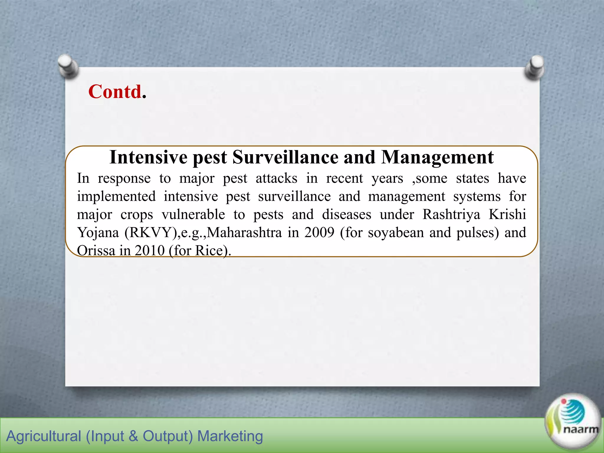 Intensive pest Surveillance and Management
In response to major pest attacks in recent years ,some states have
implemented intensive pest surveillance and management systems for
major crops vulnerable to pests and diseases under Rashtriya Krishi
Yojana (RKVY),e.g.,Maharashtra in 2009 (for soyabean and pulses) and
Orissa in 2010 (for Rice).
Contd.
Agricultural (Input & Output) Marketing
 