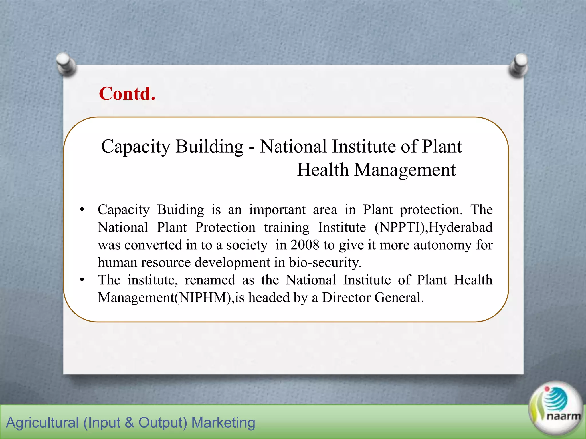 Capacity Building - National Institute of Plant
Health Management
• Capacity Buiding is an important area in Plant protection. The
National Plant Protection training Institute (NPPTI),Hyderabad
was converted in to a society in 2008 to give it more autonomy for
human resource development in bio-security.
• The institute, renamed as the National Institute of Plant Health
Management(NIPHM),is headed by a Director General.
Contd.
Agricultural (Input & Output) Marketing
 