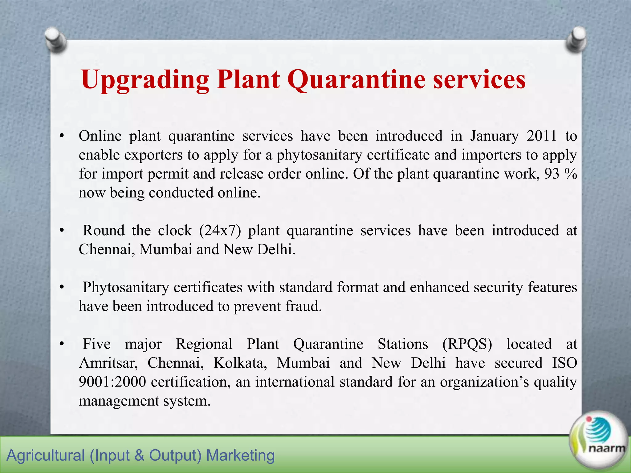 • Online plant quarantine services have been introduced in January 2011 to
enable exporters to apply for a phytosanitary certificate and importers to apply
for import permit and release order online. Of the plant quarantine work, 93 %
now being conducted online.
• Round the clock (24x7) plant quarantine services have been introduced at
Chennai, Mumbai and New Delhi.
• Phytosanitary certificates with standard format and enhanced security features
have been introduced to prevent fraud.
• Five major Regional Plant Quarantine Stations (RPQS) located at
Amritsar, Chennai, Kolkata, Mumbai and New Delhi have secured ISO
9001:2000 certification, an international standard for an organization’s quality
management system.
Upgrading Plant Quarantine services
Agricultural (Input & Output) Marketing
 