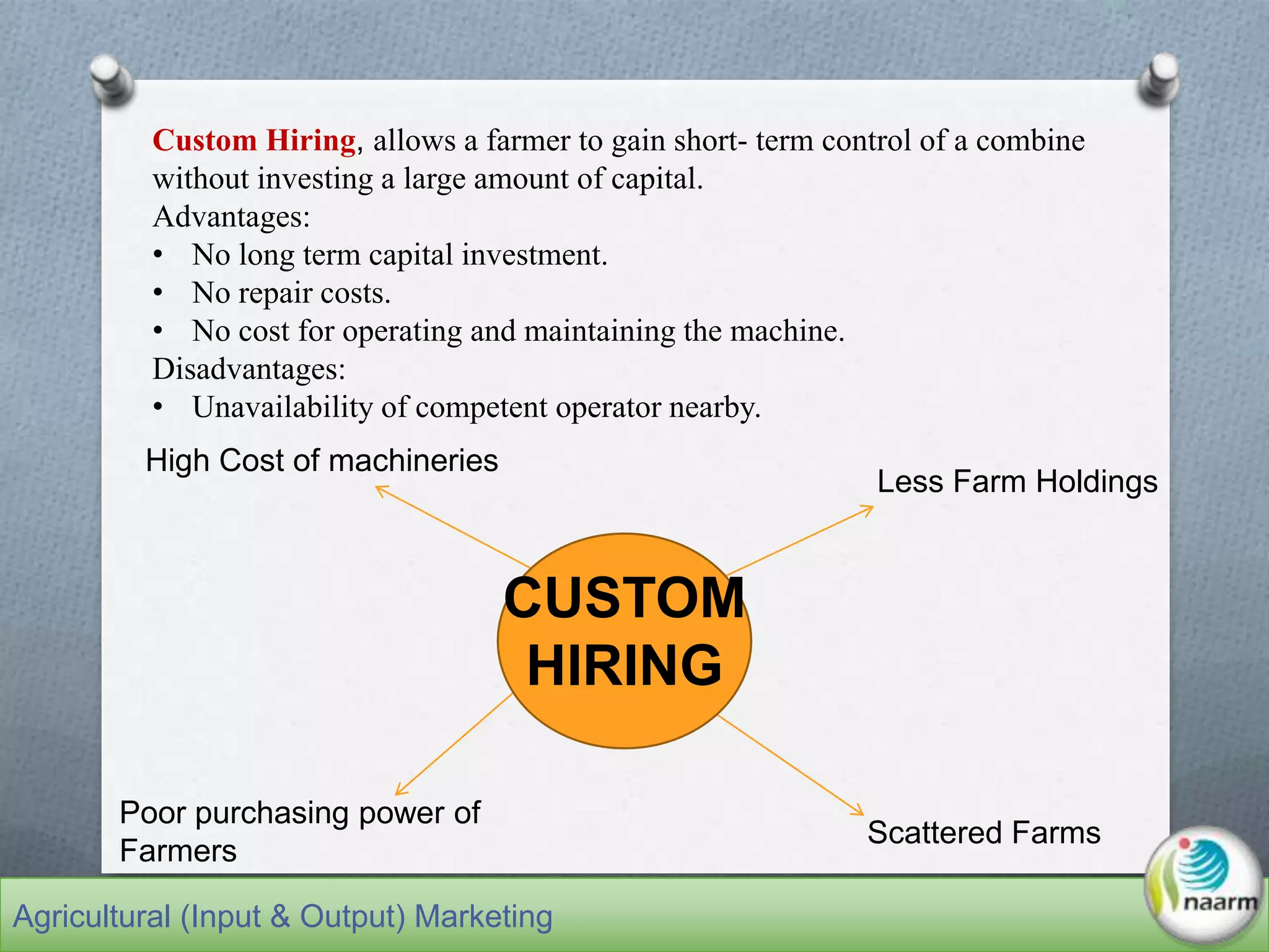 CUSTOM
HIRING
Less Farm Holdings
High Cost of machineries
Scattered Farms
Poor purchasing power of
Farmers
Custom Hiring, allows a farmer to gain short- term control of a combine
without investing a large amount of capital.
Advantages:
• No long term capital investment.
• No repair costs.
• No cost for operating and maintaining the machine.
Disadvantages:
• Unavailability of competent operator nearby.
Agricultural (Input & Output) Marketing
 