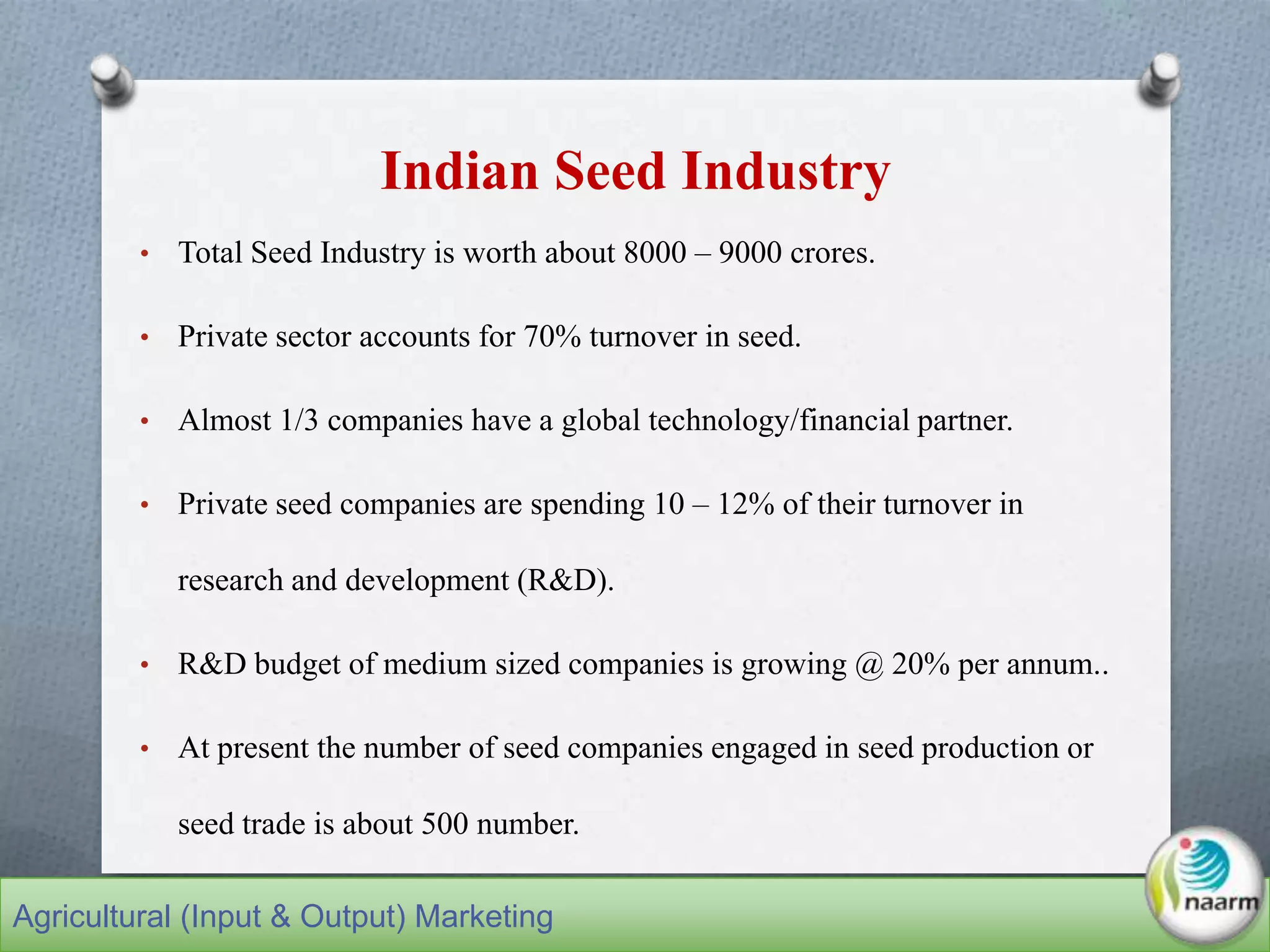 Indian Seed Industry
• Total Seed Industry is worth about 8000 – 9000 crores.
• Private sector accounts for 70% turnover in seed.
• Almost 1/3 companies have a global technology/financial partner.
• Private seed companies are spending 10 – 12% of their turnover in
research and development (R&D).
• R&D budget of medium sized companies is growing @ 20% per annum..
• At present the number of seed companies engaged in seed production or
seed trade is about 500 number.
Agricultural (Input & Output) Marketing
 