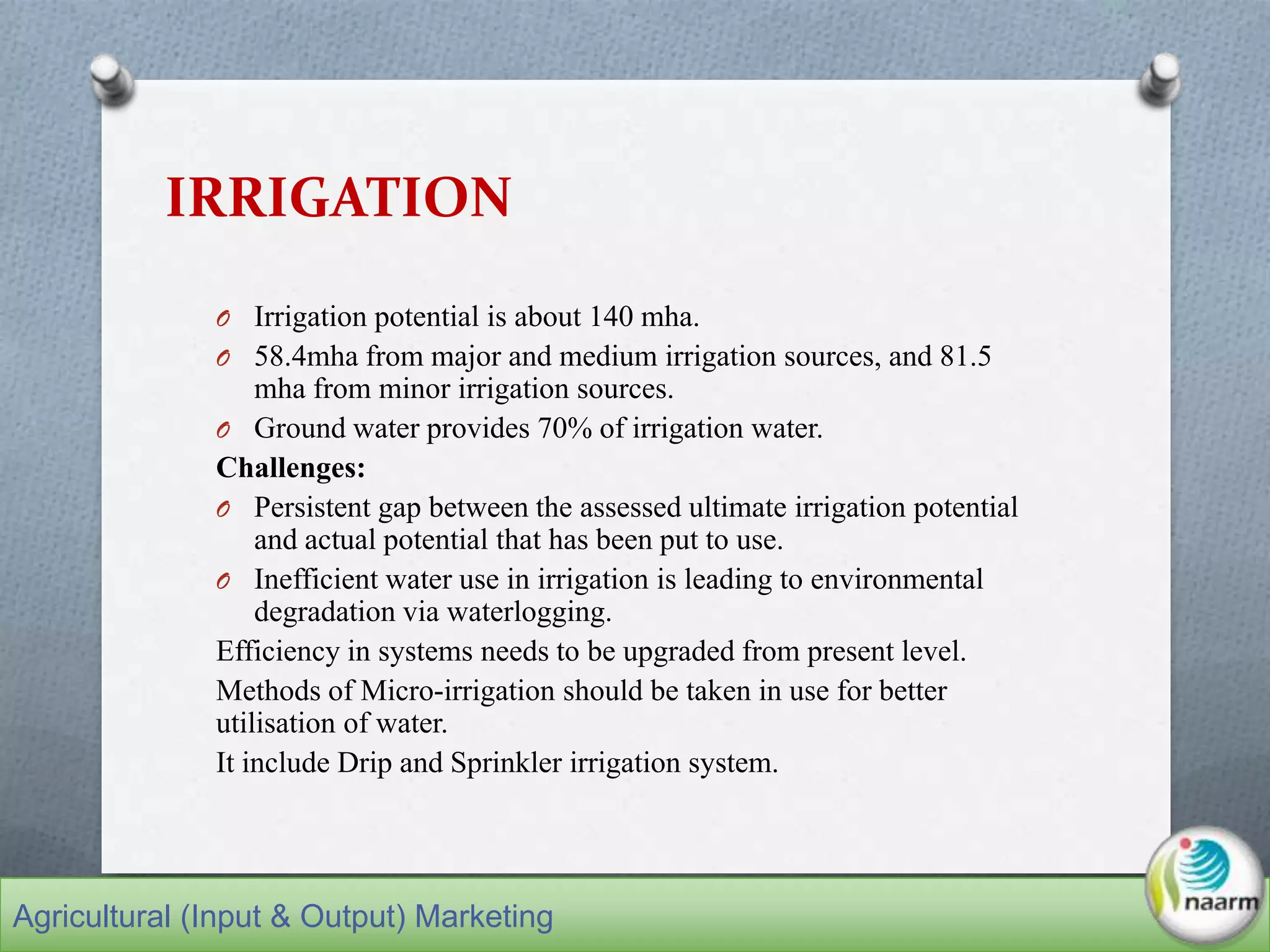 IRRIGATION
O Irrigation potential is about 140 mha.
O 58.4mha from major and medium irrigation sources, and 81.5
mha from minor irrigation sources.
O Ground water provides 70% of irrigation water.
Challenges:
O Persistent gap between the assessed ultimate irrigation potential
and actual potential that has been put to use.
O Inefficient water use in irrigation is leading to environmental
degradation via waterlogging.
Efficiency in systems needs to be upgraded from present level.
Methods of Micro-irrigation should be taken in use for better
utilisation of water.
It include Drip and Sprinkler irrigation system.
Agricultural (Input & Output) Marketing
 