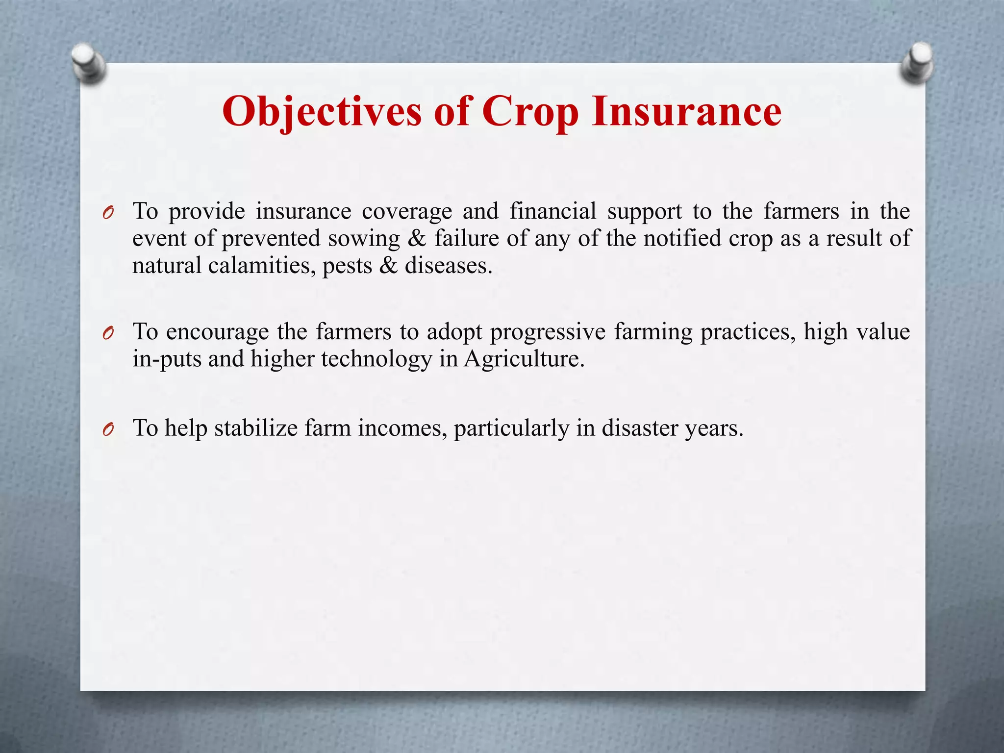 Objectives of Crop Insurance
O To provide insurance coverage and financial support to the farmers in the
event of prevented sowing & failure of any of the notified crop as a result of
natural calamities, pests & diseases.
O To encourage the farmers to adopt progressive farming practices, high value
in-puts and higher technology in Agriculture.
O To help stabilize farm incomes, particularly in disaster years.
 