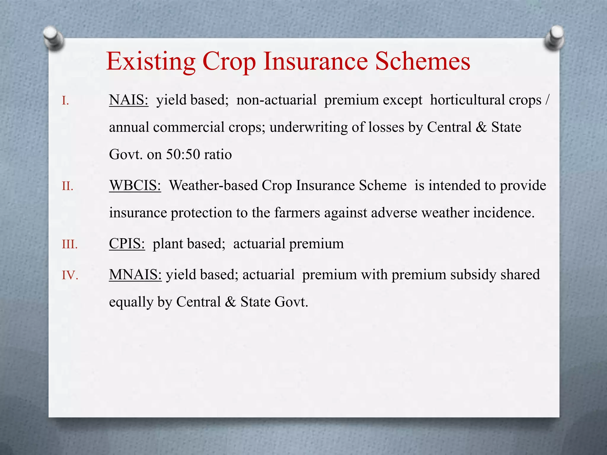Existing Crop Insurance Schemes
I. NAIS: yield based; non-actuarial premium except horticultural crops /
annual commercial crops; underwriting of losses by Central & State
Govt. on 50:50 ratio
II. WBCIS: Weather-based Crop Insurance Scheme is intended to provide
insurance protection to the farmers against adverse weather incidence.
III. CPIS: plant based; actuarial premium
IV. MNAIS: yield based; actuarial premium with premium subsidy shared
equally by Central & State Govt.
 
