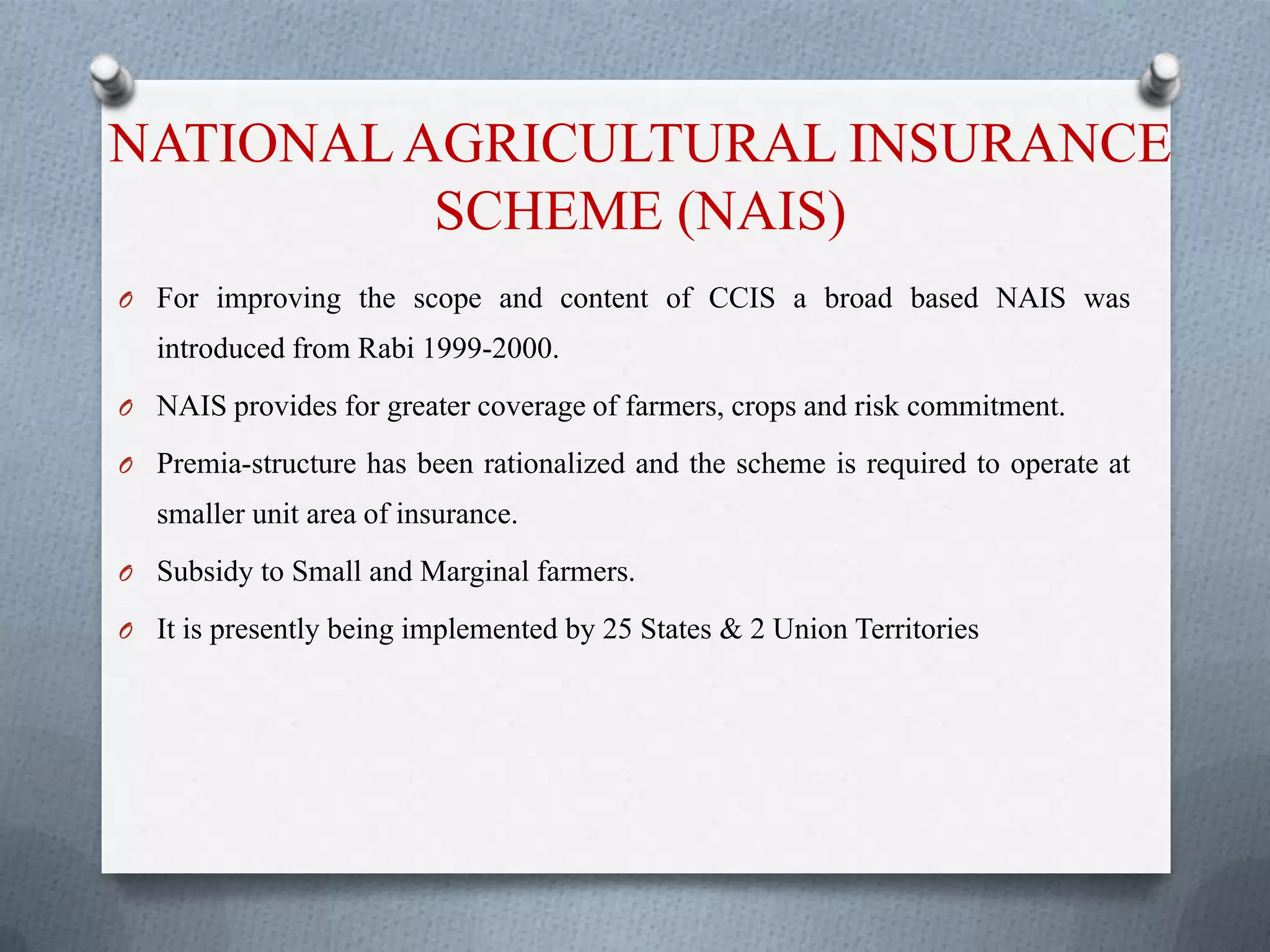 NATIONALAGRICULTURAL INSURANCE
SCHEME (NAIS)
O For improving the scope and content of CCIS a broad based NAIS was
introduced from Rabi 1999-2000.
O NAIS provides for greater coverage of farmers, crops and risk commitment.
O Premia-structure has been rationalized and the scheme is required to operate at
smaller unit area of insurance.
O Subsidy to Small and Marginal farmers.
O It is presently being implemented by 25 States & 2 Union Territories
 
