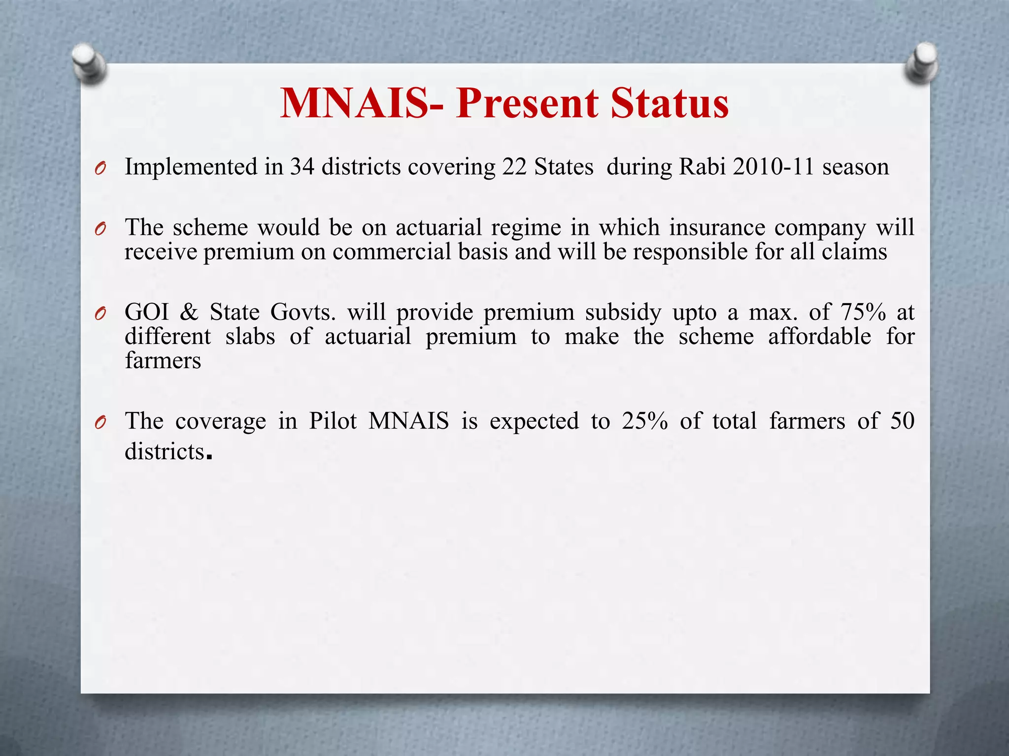 MNAIS- Present Status
O Implemented in 34 districts covering 22 States during Rabi 2010-11 season
O The scheme would be on actuarial regime in which insurance company will
receive premium on commercial basis and will be responsible for all claims
O GOI & State Govts. will provide premium subsidy upto a max. of 75% at
different slabs of actuarial premium to make the scheme affordable for
farmers
O The coverage in Pilot MNAIS is expected to 25% of total farmers of 50
districts.
 