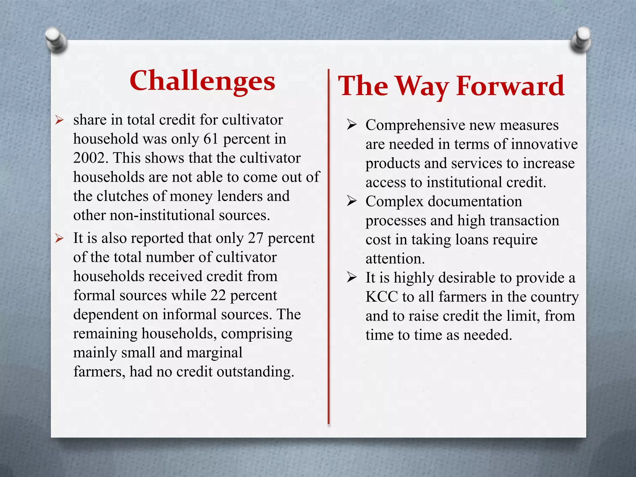 Challenges
 share in total credit for cultivator
household was only 61 percent in
2002. This shows that the cultivator
households are not able to come out of
the clutches of money lenders and
other non-institutional sources.
 It is also reported that only 27 percent
of the total number of cultivator
households received credit from
formal sources while 22 percent
dependent on informal sources. The
remaining households, comprising
mainly small and marginal
farmers, had no credit outstanding.
 Comprehensive new measures
are needed in terms of innovative
products and services to increase
access to institutional credit.
 Complex documentation
processes and high transaction
cost in taking loans require
attention.
 It is highly desirable to provide a
KCC to all farmers in the country
and to raise credit the limit, from
time to time as needed.
The Way Forward
 