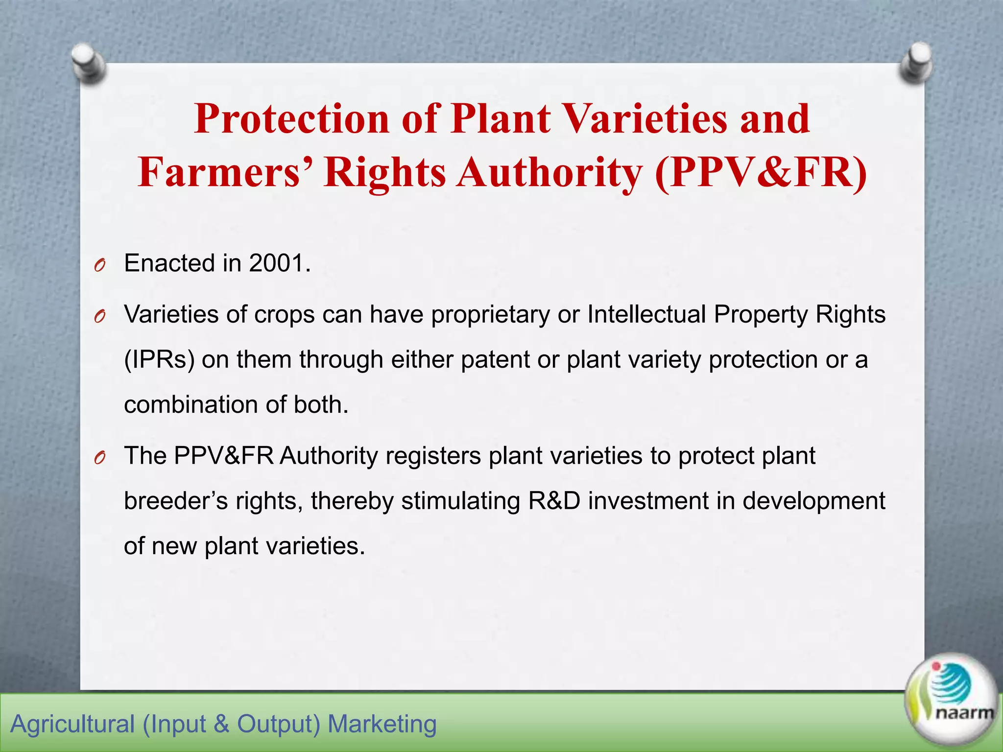 Protection of Plant Varieties and
Farmers’ Rights Authority (PPV&FR)
O Enacted in 2001.
O Varieties of crops can have proprietary or Intellectual Property Rights
(IPRs) on them through either patent or plant variety protection or a
combination of both.
O The PPV&FR Authority registers plant varieties to protect plant
breeder’s rights, thereby stimulating R&D investment in development
of new plant varieties.
Agricultural (Input & Output) Marketing
 