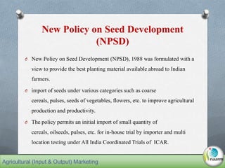 New Policy on Seed Development
(NPSD)
O New Policy on Seed Development (NPSD), 1988 was formulated with a
view to provide the best planting material available abroad to Indian
farmers.
O import of seeds under various categories such as coarse
cereals, pulses, seeds of vegetables, flowers, etc. to improve agricultural
production and productivity.
O The policy permits an initial import of small quantity of
cereals, oilseeds, pulses, etc. for in-house trial by importer and multi
location testing under All India Coordinated Trials of ICAR.
Agricultural (Input & Output) Marketing
 