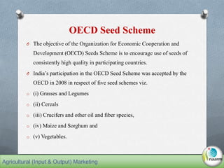 OECD Seed Scheme
O The objective of the Organization for Economic Cooperation and
Development (OECD) Seeds Scheme is to encourage use of seeds of
consistently high quality in participating countries.
O India’s participation in the OECD Seed Scheme was accepted by the
OECD in 2008 in respect of five seed schemes viz.
o (i) Grasses and Legumes
o (ii) Cereals
o (iii) Crucifers and other oil and fiber species,
o (iv) Maize and Sorghum and
o (v) Vegetables.
Agricultural (Input & Output) Marketing
 