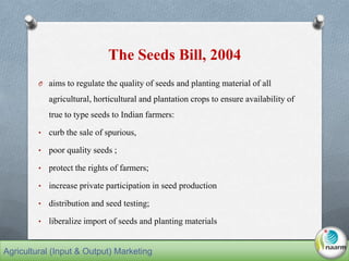 The Seeds Bill, 2004
O aims to regulate the quality of seeds and planting material of all
agricultural, horticultural and plantation crops to ensure availability of
true to type seeds to Indian farmers:
• curb the sale of spurious,
• poor quality seeds ;
• protect the rights of farmers;
• increase private participation in seed production
• distribution and seed testing;
• liberalize import of seeds and planting materials
Agricultural (Input & Output) Marketing
 