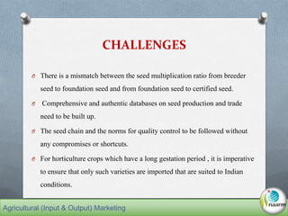 CHALLENGES
O There is a mismatch between the seed multiplication ratio from breeder
seed to foundation seed and from foundation seed to certified seed.
O Comprehensive and authentic databases on seed production and trade
need to be built up.
O The seed chain and the norms for quality control to be followed without
any compromises or shortcuts.
O For horticulture crops which have a long gestation period , it is imperative
to ensure that only such varieties are imported that are suited to Indian
conditions.
Agricultural (Input & Output) Marketing
 