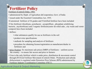 Fertilizer (Control) Order, 1985:
• administered by Deptt. of Agriculture &Cooperation, Govt. of India
• issued under the Essential Commodities Act, 1955.
•Customized fertilizer of 36 grades and 9 fortified fertilizer have been included
•5 bio fertilizer( rhizobium, azotobacter , azospirilllum , phosphate solubilizing
bacteria , mychorrhizae) and 3 organic fertilizer(castor de-oiled cake , city waste and vermi-
compost) have been included
• defines:
• what substances qualify for use as fertilizers in the soil
• product-wise specifications
• methods for sampling and analysis of fertilizers
• procedure for obtaining license/registration as manufacture/dealer in
fertilizers and
• price fixation: fix maximum sale prices (MRP) of fertilizers – uniform across
the country – to ensure fair access and price to farmers
• Urea is the only fertilizer which is under price, distribution & movement control
through (FCO) & Fertilizer Movement (Control) Order; Production and subsidy
disbursement is regulated under Retention Price Scheme (RPS) administered by
Fertilizer Industry Coordination Committee (FICC).
Fertilizer Policy
Agricultural (Input & Output) Marketing
 