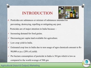 O Pesticides are substances or mixture of substances intended for
preventing, destroying, repelling or mitigating any pest.
Pesticides are of major attention in India because –
 Increasing demand for food grains.
 Decreasing per capita land available for agriculture.
 Low crop yield in India.
 Estimated crop loss in India due to non usage of agro chemicals amount to Rs
90,000 cr p.a. (28% of yield).
 Per hectare consumption of pesticide in India is 381gm which is low as
compared to the world average of 500 gm
INTRODUCTION
Agricultural (Input & Output) Marketing
 
