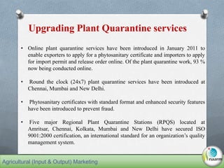 • Online plant quarantine services have been introduced in January 2011 to
enable exporters to apply for a phytosanitary certificate and importers to apply
for import permit and release order online. Of the plant quarantine work, 93 %
now being conducted online.
• Round the clock (24x7) plant quarantine services have been introduced at
Chennai, Mumbai and New Delhi.
• Phytosanitary certificates with standard format and enhanced security features
have been introduced to prevent fraud.
• Five major Regional Plant Quarantine Stations (RPQS) located at
Amritsar, Chennai, Kolkata, Mumbai and New Delhi have secured ISO
9001:2000 certification, an international standard for an organization’s quality
management system.
Upgrading Plant Quarantine services
Agricultural (Input & Output) Marketing
 