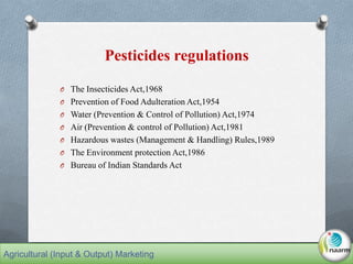 Pesticides regulations
O The Insecticides Act,1968
O Prevention of Food Adulteration Act,1954
O Water (Prevention & Control of Pollution) Act,1974
O Air (Prevention & control of Pollution) Act,1981
O Hazardous wastes (Management & Handling) Rules,1989
O The Environment protection Act,1986
O Bureau of Indian Standards Act
Agricultural (Input & Output) Marketing
 