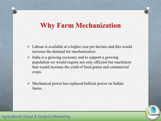 Why Farm Mechanization
O Labour is available at a higher cost per hectare and this would
increase the demand for mechanization.
O India is a growing economy and to support a growing
population we would require not only efficient but machinery
that would increase the yield of food grains and commercial
crops.
O Mechanical power has replaced bullock power on Indian
farms..
Agricultural (Input & Output) Marketing
 