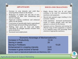 ADVANTAGES
 Increase in crop intensity and yield thus
ensuring better returns to the farmer
 Reduction of weather risk and risk of non-
availability of labor thus minimizing post
harvest wastages
 Improved working conditions and enhanced
safety for the farmer
 Conversion of uncultivable land to agricultural
land through advanced tilling technologies
 Shifting land used for feed and fodder
cultivation for draught animals towards food
grain production
 Increased rural employment.
ISSUES AND CHALLENGES
 Highly diverse farm size & soil types:
resulting in the need for customized farm
machinery and equipment.
 Skewed and seasonal usage resulting in low
economic viability
 Cattle population: Increased mechanisation
results in surplus draught cattle and their
upkeep is a concern for the farmers.
 Extension service: Education and training for
efficient usage of farm equipment is required
to be imparted along with knowledge about
selection of appropriate machinery.
Economic Advantage of Mechanization(%)
Increase in Productivity 12-34
Saving in seeds 20
Saving in Fertilizers 15-20
Enhancement in cropping intensity 5-22
Increase in gross income of farmer 29-4
Source: report on Agricultural Implements and Machinery, GOI
Agricultural (Input & Output) Marketing
 