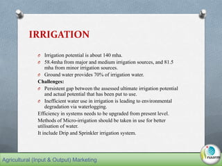 IRRIGATION
O Irrigation potential is about 140 mha.
O 58.4mha from major and medium irrigation sources, and 81.5
mha from minor irrigation sources.
O Ground water provides 70% of irrigation water.
Challenges:
O Persistent gap between the assessed ultimate irrigation potential
and actual potential that has been put to use.
O Inefficient water use in irrigation is leading to environmental
degradation via waterlogging.
Efficiency in systems needs to be upgraded from present level.
Methods of Micro-irrigation should be taken in use for better
utilisation of water.
It include Drip and Sprinkler irrigation system.
Agricultural (Input & Output) Marketing
 