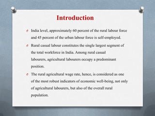 Introduction
O India level, approximately 60 percent of the rural labour force
and 45 percent of the urban labour force is self-employed.
O Rural casual labour constitutes the single largest segment of
the total workforce in India. Among rural casual
labourers, agricultural labourers occupy a predominant
position.
O The rural agricultural wage rate, hence, is considered as one
of the most robust indicators of economic well-being, not only
of agricultural labourers, but also of the overall rural
population.
 