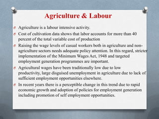 Agriculture & Labour
O Agriculture is a labour intensive activity.
O Cost of cultivation data shows that labor accounts for more than 40
percent of the total variable cost of production
O Raising the wage levels of casual workers both in agriculture and non-
agriculture sectors needs adequate policy attention. In this regard, stricter
implementation of the Minimum Wages Act, 1948 and targeted
employment generation programmes are important.
O Agricultural wages have been traditionally low due to low
productivity, large disguised unemployment in agriculture due to lack of
sufficient employment opportunities elsewhere.
O In recent years there is a perceptible change in this trend due to rapid
economic growth and adoption of policies for employment generation
including promotion of self employment opportunities.
 
