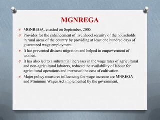 MGNREGA
O MGNREGA, enacted on September, 2005
O Provides for the enhancement of livelihood security of the households
in rural areas of the country by providing at least one hundred days of
guaranteed wage employment.
O It has prevented distress migration and helped in empowerment of
women.
O It has also led to a substantial increases in the wage rates of agricultural
and non-agricultural laborers, reduced the availability of labour for
agricultural operations and increased the cost of cultivation.
O Major policy measures influencing the wage increase are MNREGA
and Minimum Wages Act implemented by the government.
 