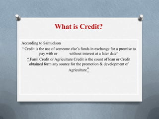 According to Samuelson
“ Credit is the use of someone else’s funds in exchange for a promise to
pay with or without interest at a later date”
“ Farm Credit or Agriculture Credit is the count of loan or Credit
obtained form any source for the promotion & development of
Agriculture”
What is Credit?
 