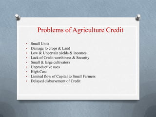 Problems of Agriculture Credit
• Small Units
• Damage to crops & Land
• Low & Uncertain yields & incomes
• Lack of Credit worthiness & Security
• Small & large cultivators
• Unproductive uses
• High Cost
• Limited flow of Capital to Small Farmers
• Delayed disbursement of Credit
 