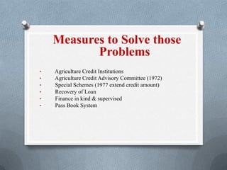 Measures to Solve those
Problems
• Agriculture Credit Institutions
• Agriculture Credit Advisory Committee (1972)
• Special Schemes (1977 extend credit amount)
• Recovery of Loan
• Finance in kind & supervised
• Pass Book System
 