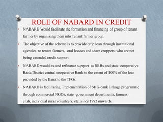 ROLE OF NABARD IN CREDIT
• NABARD Would facilitate the formation and financing of group of tenant
farmer by organizing them into Tenant farmer group.
• The objective of the scheme is to provide crop loan through institutional
agencies to tenant farmers, oral lessees and share croppers, who are not
being extended credit support.
• NABARD would extend refinance support to RRBs and state cooperative
Bank/District central cooperative Bank to the extent of 100% of the loan
provided by the Bank to the TFGs.
• NABARD is facilitating implementation of SHG-bank linkage programme
through commercial NGOs, state government departments, farmers
club, individual rural volunteers, etc. since 1992 onwards.
 
