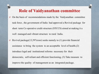 Role of Vaidyanathan committee
O On the basis of recommendations made by the Vaidyanathan committee
task force , the government of India had approved a Revival package for
short term Co operative credit structure (STCCS) aimed at making it a
well managed and vibrant structure to rural India.
O Revival package(13,597crore) seeks namely to (1) provide financial
assistance to bring the system to an acceptable level of health.(2)
introduce legal and institutional reforms necessary for their
democratic, self-reliant and efficient functioning, (3) Take measure to
improve the quality of management as an integrated package.
 